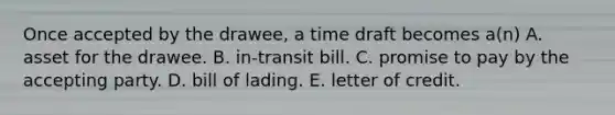 Once accepted by the drawee, a time draft becomes a(n) A. asset for the drawee. B. in-transit bill. C. promise to pay by the accepting party. D. bill of lading. E. letter of credit.