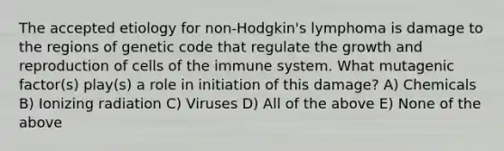 The accepted etiology for non-Hodgkin's lymphoma is damage to the regions of genetic code that regulate the growth and reproduction of cells of the immune system. What mutagenic factor(s) play(s) a role in initiation of this damage? A) Chemicals B) Ionizing radiation C) Viruses D) All of the above E) None of the above