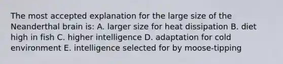 The most accepted explanation for the large size of the Neanderthal brain is: A. larger size for heat dissipation B. diet high in fish C. higher intelligence D. adaptation for cold environment E. intelligence selected for by moose-tipping