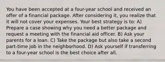 You have been accepted at a four-year school and received an offer of a financial package. After considering it, you realize that it will not cover your expenses. Your best strategy is to: A) Prepare a case showing why you need a better package and request a meeting with the financial aid officer. B) Ask your parents for a loan. C) Take the package but also take a second part-time job in the neighborhood. D) Ask yourself if transferring to a four-year school is the best choice after all.