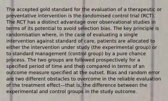 The accepted gold standard for the evaluation of a therapeutic or preventative intervention is the randomised control trial (RCT). The RCT has a distinct advantage over observational studies in terms of its potential to avoid selection bias. The key principle is randomisation where, in the case of evaluating a single intervention against standard of care, patients are allocated to either the intervention under study (the experimental group) or to standard management (control group) by a pure chance process. The two groups are followed prospectively for a specified period of time and then compared in terms of an outcome measure specified at the outset. Bias and random error are two different obstacles to overcome in the reliable evaluation of the treatment effect—that is, the difference between the experimental and control groups in the study outcome.