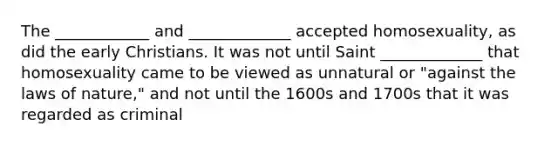 The ____________ and _____________ accepted homosexuality, as did the early Christians. It was not until Saint _____________ that homosexuality came to be viewed as unnatural or "against the laws of nature," and not until the 1600s and 1700s that it was regarded as criminal