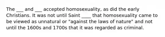 The ___ and ___ accepted homosexuality, as did the early Christians. It was not until Saint ____ that homosexuality came to be viewed as unnatural or "against the laws of nature" and not until the 1600s and 1700s that it was regarded as criminal.