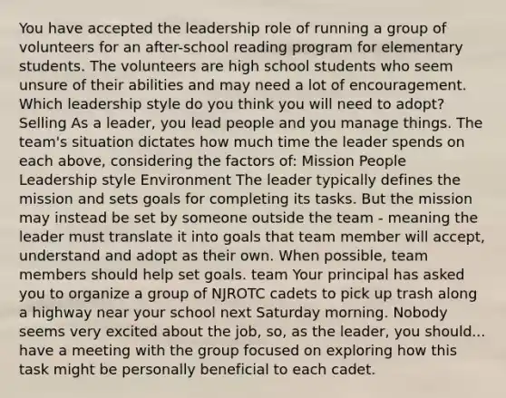 You have accepted the leadership role of running a group of volunteers for an after-school reading program for elementary students. The volunteers are high school students who seem unsure of their abilities and may need a lot of encouragement. Which leadership style do you think you will need to adopt? Selling As a leader, you lead people and you manage things. The team's situation dictates how much time the leader spends on each above, considering the factors of: Mission People Leadership style Environment The leader typically defines the mission and sets goals for completing its tasks. But the mission may instead be set by someone outside the team - meaning the leader must translate it into goals that team member will accept, understand and adopt as their own. When possible, team members should help set goals. team Your principal has asked you to organize a group of NJROTC cadets to pick up trash along a highway near your school next Saturday morning. Nobody seems very excited about the job, so, as the leader, you should... have a meeting with the group focused on exploring how this task might be personally beneficial to each cadet.