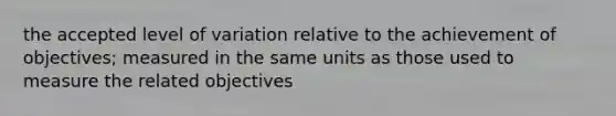 the accepted level of variation relative to the achievement of objectives; measured in the same units as those used to measure the related objectives