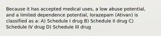 Because it has accepted medical uses, a low abuse potential, and a limited dependence potential, lorazepam (Ativan) is classified as a: A) Schedule I drug B) Schedule II drug C) Schedule IV drug D) Schedule III drug