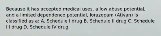 Because it has accepted medical uses, a low abuse potential, and a limited dependence potential, lorazepam (Ativan) is classified as a: A. Schedule I drug B. Schedule II drug C. Schedule III drug D. Schedule IV drug