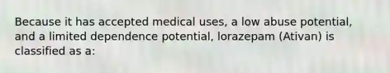 Because it has accepted medical uses, a low abuse potential, and a limited dependence potential, lorazepam (Ativan) is classified as a: