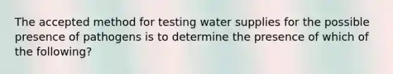 The accepted method for testing water supplies for the possible presence of pathogens is to determine the presence of which of the following?