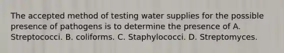 The accepted method of testing water supplies for the possible presence of pathogens is to determine the presence of A. Streptococci. B. coliforms. C. Staphylococci. D. Streptomyces.