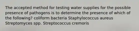 The accepted method for testing water supplies for the possible presence of pathogens is to determine the presence of which of the following? coliform bacteria Staphylococcus aureus Streptomyces spp. Streptococcus cremoris