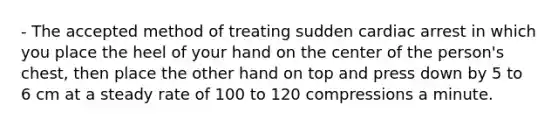 - The accepted method of treating sudden cardiac arrest in which you place the heel of your hand on the center of the person's chest, then place the other hand on top and press down by 5 to 6 cm at a steady rate of 100 to 120 compressions a minute.