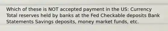 Which of these is NOT accepted payment in the US: Currency Total reserves held by banks at the Fed Checkable deposits Bank Statements Savings deposits, money market funds, etc.