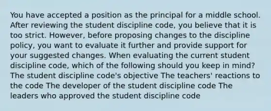 You have accepted a position as the principal for a middle school. After reviewing the student discipline code, you believe that it is too strict. However, before proposing changes to the discipline policy, you want to evaluate it further and provide support for your suggested changes. When evaluating the current student discipline code, which of the following should you keep in mind? The student discipline code's objective The teachers' reactions to the code The developer of the student discipline code The leaders who approved the student discipline code