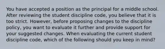 You have accepted a position as the principal for a middle school. After reviewing the student discipline code, you believe that it is too strict. However, before proposing changes to the discipline policy, you want to evaluate it further and provide support for your suggested changes. When evaluating the current student discipline code, which of the following should you keep in mind?