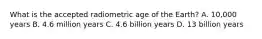 What is the accepted radiometric age of the Earth? A. 10,000 years B. 4.6 million years C. 4.6 billion years D. 13 billion years