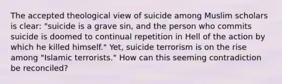 The accepted theological view of suicide among Muslim scholars is clear: "suicide is a grave sin, and the person who commits suicide is doomed to continual repetition in Hell of the action by which he killed himself." Yet, suicide terrorism is on the rise among "Islamic terrorists." How can this seeming contradiction be reconciled?