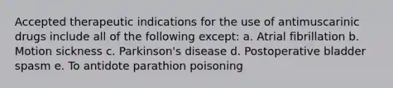 Accepted therapeutic indications for the use of antimuscarinic drugs include all of the following except: a. Atrial fibrillation b. Motion sickness c. Parkinson's disease d. Postoperative bladder spasm e. To antidote parathion poisoning