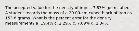 The accepted value for the density of iron is 7.87% g/cm cubed. A student records the mass of a 20.00-cm cubed block of iron as 153.8 grams. What is the percent error for the density measurement? a. 19.4% c. 2.29% c. 7.69% d. 2.34%