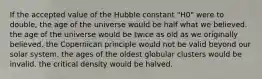 If the accepted value of the Hubble constant "H0" were to double, the age of the universe would be half what we believed. the age of the universe would be twice as old as we originally believed. the Copernican principle would not be valid beyond our solar system. the ages of the oldest globular clusters would be invalid. the critical density would be halved.