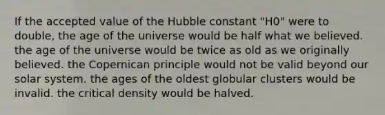 If the accepted value of the Hubble constant "H0" were to double, the age of the universe would be half what we believed. the age of the universe would be twice as old as we originally believed. the Copernican principle would not be valid beyond our solar system. the ages of the oldest globular clusters would be invalid. the critical density would be halved.