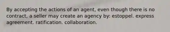 By accepting the actions of an agent, even though there is no contract, a seller may create an agency by: estoppel. express agreement. ratification. collaboration.