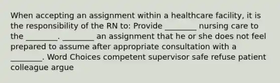 When accepting an assignment within a healthcare facility, it is the responsibility of the RN to: Provide ________ nursing care to the ________. ________ an assignment that he or she does not feel prepared to assume after appropriate consultation with a ________. Word Choices competent supervisor safe refuse patient colleague argue