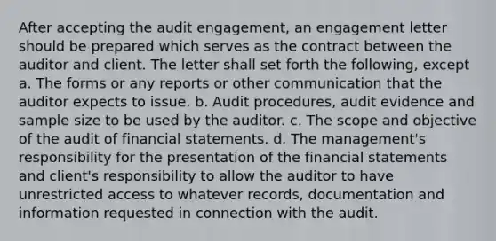 After accepting the audit engagement, an engagement letter should be prepared which serves as the contract between the auditor and client. The letter shall set forth the following, except a. The forms or any reports or other communication that the auditor expects to issue. b. Audit procedures, audit evidence and sample size to be used by the auditor. c. The scope and objective of the audit of financial statements. d. The management's responsibility for the presentation of the financial statements and client's responsibility to allow the auditor to have unrestricted access to whatever records, documentation and information requested in connection with the audit.