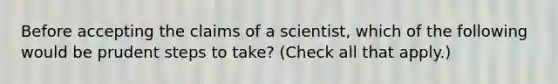 Before accepting the claims of a scientist, which of the following would be prudent steps to take? (Check all that apply.)