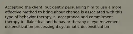 Accepting the client, but gently persuading him to use a more effective method to bring about change is associated with this type of behavior therapy. a. acceptance and commitment therapy b. dialectical and behavior therapy c. eye movement desensitization processing d.systematic desensitization