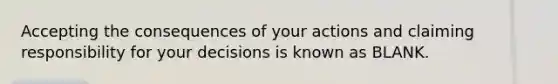 Accepting the consequences of your actions and claiming responsibility for your decisions is known as BLANK.