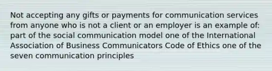 Not accepting any gifts or payments for communication services from anyone who is not a client or an employer is an example of: part of the social communication model one of the International Association of Business Communicators Code of Ethics one of the seven communication principles