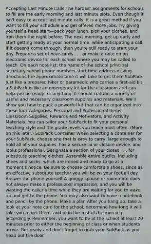 Accepting Last Minute Calls The hardest assignments for schools to fill are the early morning and last minute slots. Even though it isn't easy to accept last minute calls, it is a great method if you want to fill your schedule and get offered more jobs. Try giving yourself a head start—pack your lunch, pick your clothes, and iron them the night before. The next morning, get up early and start getting ready at your normal time, while anticipating a call. If it doesn't come through, then you're still ready to start your day. Prepare a set of note cards . . . or make a note on an electronic device for each school where you may be called to teach. On each note list: the name of the school principal secretary school phone numbers start time address driving directions the approximate time it will take to get there SubPack Just like a prepared hiker or paramedic who carries a first-aid kit, a SubPack is like an emergency kit for the classroom and can help you be ready for anything. It should contain a variety of useful and necessary classroom supplies and materials. We'll show you how to pack a powerful kit that can be organized into these four categories: Personal and Professional Items, Classroom Supplies, Rewards and Motivators, and Activity Materials. You can tailor your SubPack to fit your personal teaching style and the grade levels you teach most often. (More on this later.) SubPack Container When selecting a container for your SubPack, choose one that is easy to carry, large enough to hold all of your supplies, has a secure lid or closure device, and looks professional. Designate a section of your closet . . . for substitute teaching clothes. Assemble entire outfits, including shoes and socks, which are ironed and ready to go at a moment's notice. Be sure to choose comfortable shoes, since as an effective substitute teacher you will be on your feet all day. Answer the phone yourself A groggy spouse or roommate does not always make a professional impression, and you will be wasting the caller's time while they are waiting for you to wake up and get to the phone. You may also want to have a notebook and pencil by the phone. Make a plan After you hang up, take a look at your note card for the school, determine how long it will take you to get there, and plan the rest of the morning accordingly. Remember, you want to be at the school at least 20 minutes prior to either the beginning of class or when students arrive. Get ready and don't forget to grab your SubPack as you head out the door.