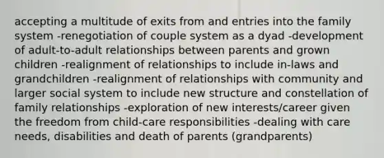 accepting a multitude of exits from and entries into the family system -renegotiation of couple system as a dyad -development of adult-to-adult relationships between parents and grown children -realignment of relationships to include in-laws and grandchildren -realignment of relationships with community and larger social system to include new structure and constellation of family relationships -exploration of new interests/career given the freedom from child-care responsibilities -dealing with care needs, disabilities and death of parents (grandparents)