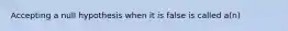 Accepting a null hypothesis when it is false is called a(n)