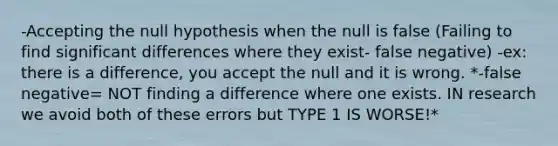 -Accepting the null hypothesis when the null is false (Failing to find significant differences where they exist- false negative) -ex: there is a difference, you accept the null and it is wrong. *-false negative= NOT finding a difference where one exists. IN research we avoid both of these errors but TYPE 1 IS WORSE!*