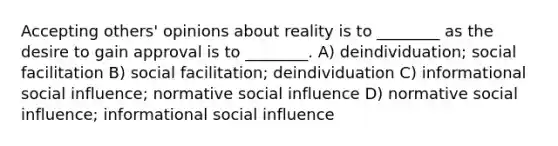 Accepting others' opinions about reality is to ________ as the desire to gain approval is to ________. A) deindividuation; social facilitation B) social facilitation; deindividuation C) informational <a href='https://www.questionai.com/knowledge/kO4dMbNCii-social-influence' class='anchor-knowledge'>social influence</a>; normative social influence D) normative social influence; informational social influence