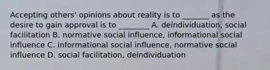 Accepting others' opinions about reality is to _______ as the desire to gain approval is to ________ A. deindividuation, social facilitation B. normative social influence, informational social influence C. informational social influence, normative social influence D. social facilitation, deindividuation