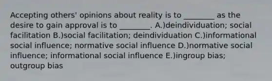 Accepting others' opinions about reality is to ________ as the desire to gain approval is to ________. A.)deindividuation; social facilitation B.)social facilitation; deindividuation C.)informational social influence; normative social influence D.)normative social influence; informational social influence E.)ingroup bias; outgroup bias