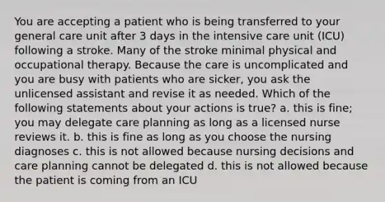 You are accepting a patient who is being transferred to your general care unit after 3 days in the intensive care unit (ICU) following a stroke. Many of the stroke minimal physical and occupational therapy. Because the care is uncomplicated and you are busy with patients who are sicker, you ask the unlicensed assistant and revise it as needed. Which of the following statements about your actions is true? a. this is fine; you may delegate care planning as long as a licensed nurse reviews it. b. this is fine as long as you choose the nursing diagnoses c. this is not allowed because nursing decisions and care planning cannot be delegated d. this is not allowed because the patient is coming from an ICU