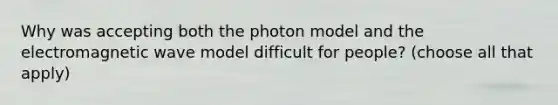 Why was accepting both the photon model and the electromagnetic wave model difficult for people? (choose all that apply)