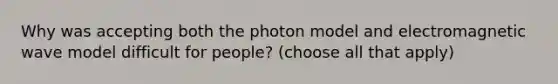 Why was accepting both the photon model and electromagnetic wave model difficult for people? (choose all that apply)