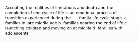 Accepting the realities of limitations and death and the completion of one cycle of life is an emotional process of transition experienced during the ___ family life cycle stage. a. families in late middle age b. families nearing the end of life c. launching children and moving on at midlife d. families with adolescents