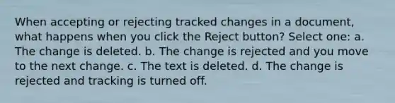 When accepting or rejecting tracked changes in a document, what happens when you click the Reject button? Select one: a. The change is deleted. b. The change is rejected and you move to the next change. c. The text is deleted. d. The change is rejected and tracking is turned off.