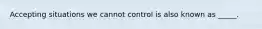 Accepting situations we cannot control is also known as _____.