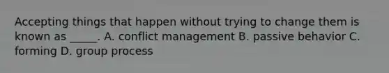 Accepting things that happen without trying to change them is known as _____. A. conflict management B. passive behavior C. forming D. group process