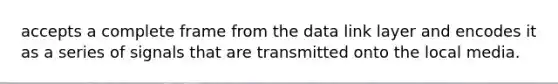 accepts a complete frame from the data link layer and encodes it as a series of signals that are transmitted onto the local media.