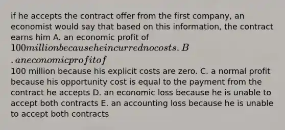 if he accepts the contract offer from the first company, an economist would say that based on this information, the contract earns him A. an economic profit of 100 million because he incurred no costs. B. an economic profit of100 million because his explicit costs are zero. C. a normal profit because his opportunity cost is equal to the payment from the contract he accepts D. an economic loss because he is unable to accept both contracts E. an accounting loss because he is unable to accept both contracts