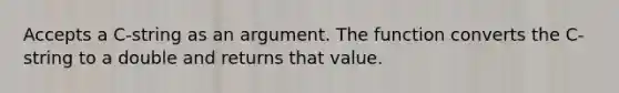 Accepts a C-string as an argument. The function converts the C-string to a double and returns that value.