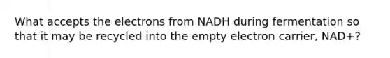 What accepts the electrons from NADH during fermentation so that it may be recycled into the empty electron carrier, NAD+?